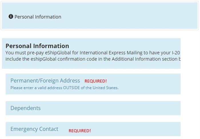 Personal Information - You must pre-pay eShipGlobal for International Express Mailing to have your I-20 and include the eShipGlobal confirmation code in the Additional Information section. Permanent / Foreign Address required, Dependents, and Emergency Contact required